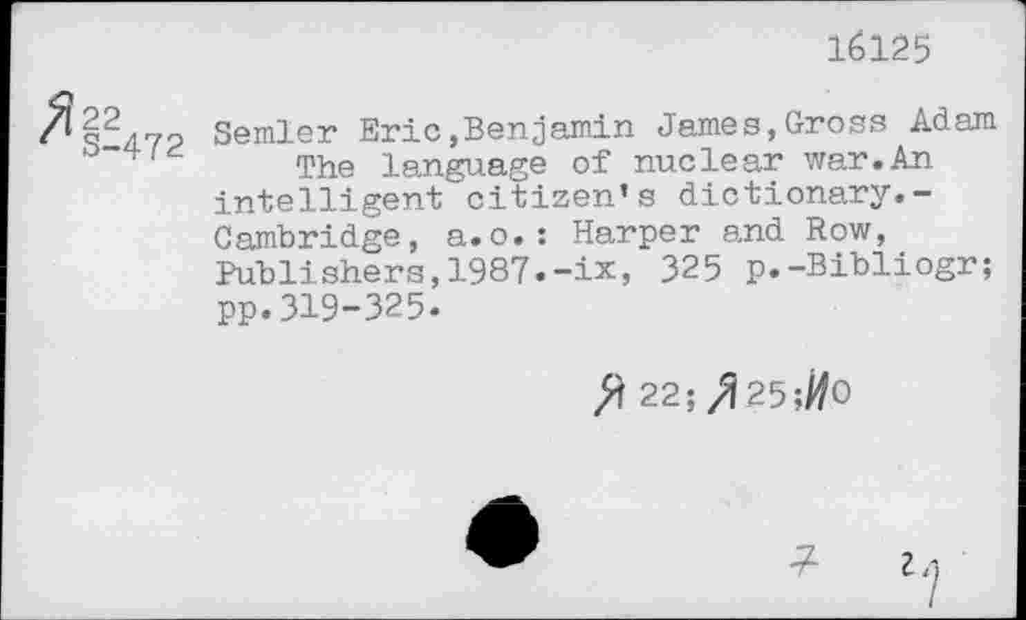 ﻿16125
22 semler Eric»Benjamin James,Gross Adam The language of nuclear war.An intelligent citizen’s dictionary.-Cambridge, a.o.: Harper and Row, Publishers,1987.-ix, 325 p.-Bibliogr; pp.319-325»
fl 22;/Î25;#0